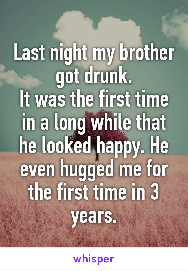 Last night my brother got drunk.
It was the first time in a long while that he looked happy. He even hugged me for the first time in 3 years.