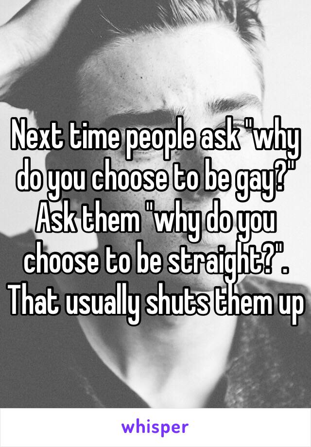 Next time people ask "why do you choose to be gay?" Ask them "why do you choose to be straight?". That usually shuts them up