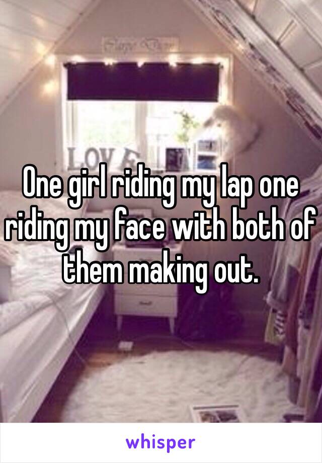 One girl riding my lap one riding my face with both of them making out. 