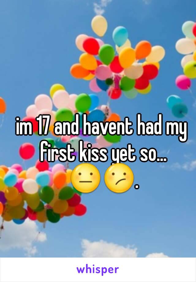 im 17 and havent had my first kiss yet so... 😐😕.
