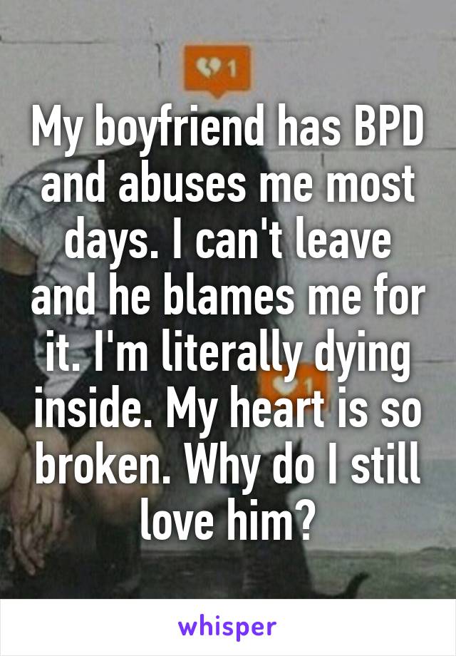 My boyfriend has BPD and abuses me most days. I can't leave and he blames me for it. I'm literally dying inside. My heart is so broken. Why do I still love him?