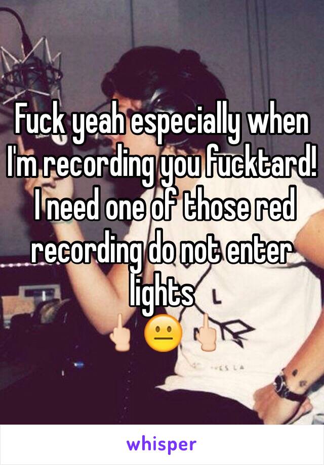 Fuck yeah especially when I'm recording you fucktard! 
 I need one of those red recording do not enter lights 
🖕🏻😐🖕🏻