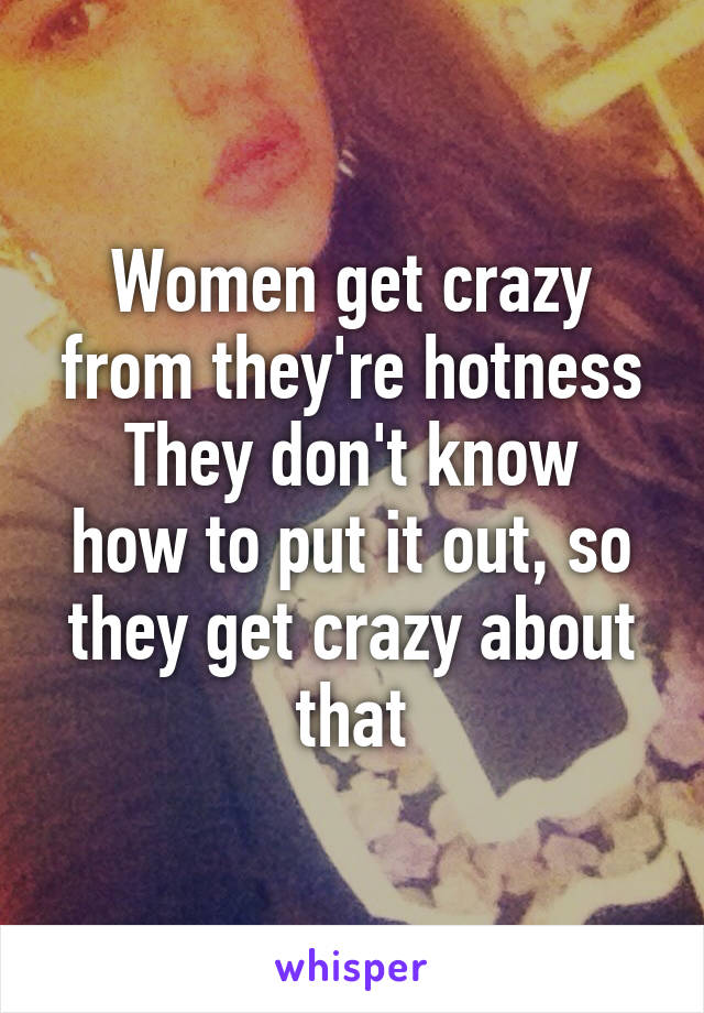 Women get crazy from they're hotness
They don't know how to put it out, so they get crazy about that