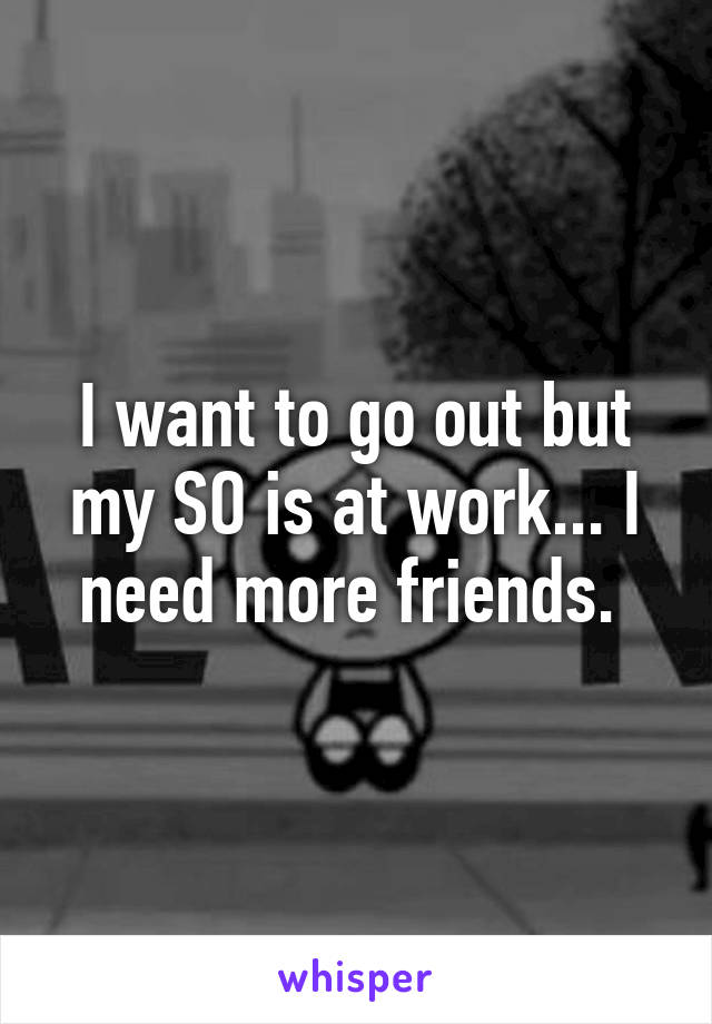 I want to go out but my SO is at work... I need more friends. 