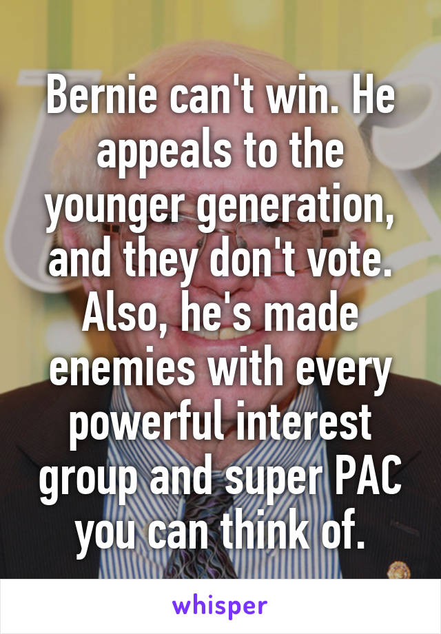 Bernie can't win. He appeals to the younger generation, and they don't vote. Also, he's made enemies with every powerful interest group and super PAC you can think of.