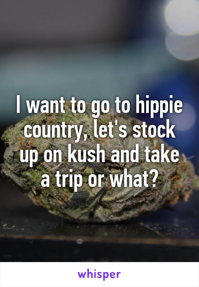 I want to go to hippie country, let's stock up on kush and take a trip or what?