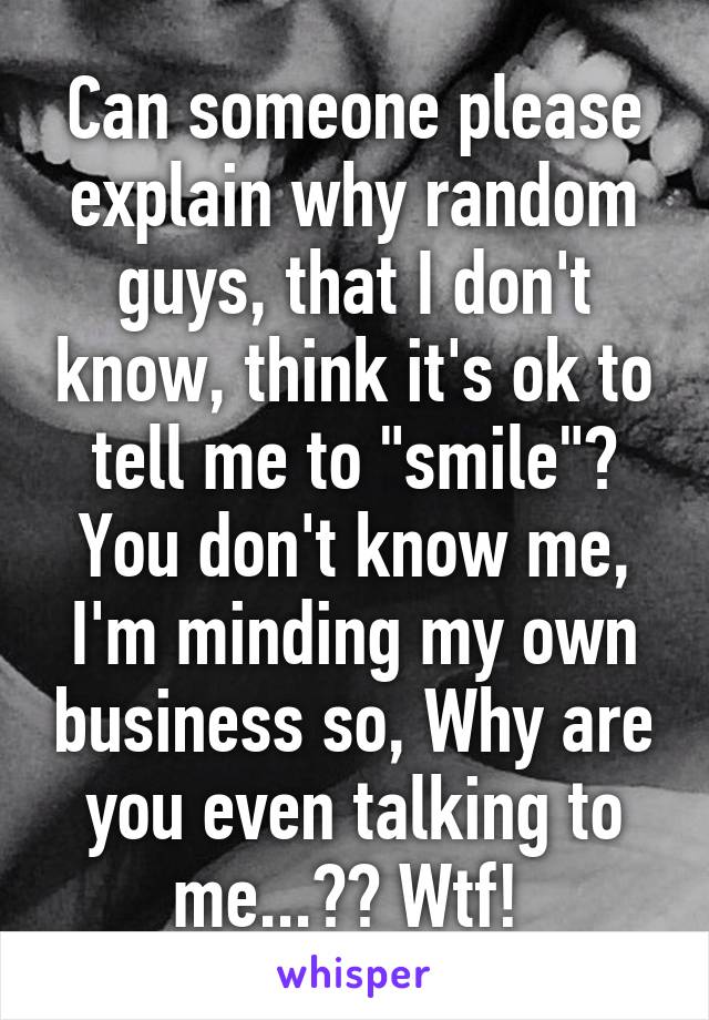 Can someone please explain why random guys, that I don't know, think it's ok to tell me to "smile"? You don't know me, I'm minding my own business so, Why are you even talking to me...?? Wtf! 