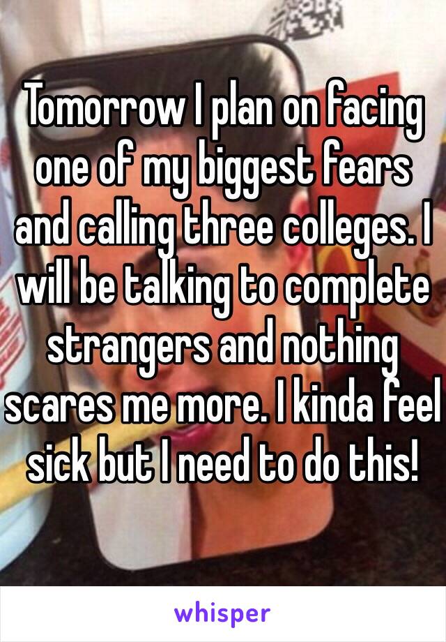 Tomorrow I plan on facing one of my biggest fears and calling three colleges. I will be talking to complete strangers and nothing scares me more. I kinda feel sick but I need to do this!