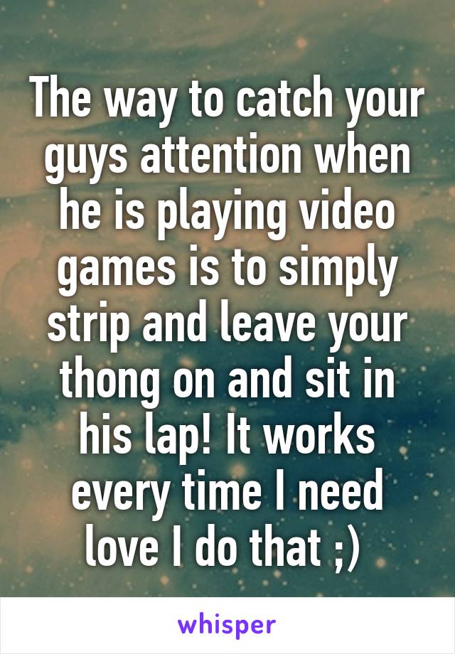 The way to catch your guys attention when he is playing video games is to simply strip and leave your thong on and sit in his lap! It works every time I need love I do that ;) 
