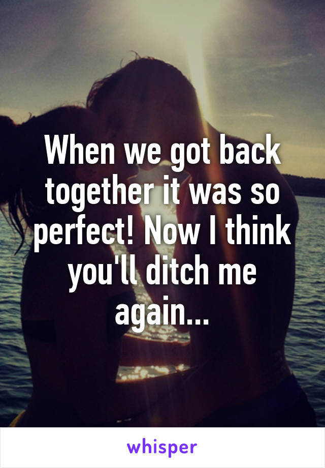 When we got back together it was so perfect! Now I think you'll ditch me again...
