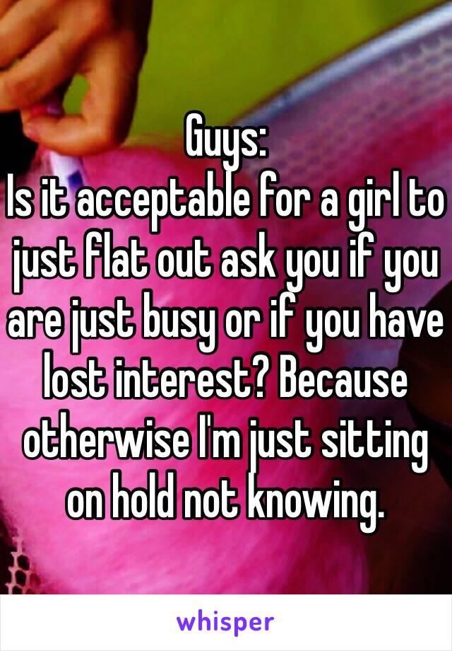 Guys:
Is it acceptable for a girl to just flat out ask you if you are just busy or if you have lost interest? Because otherwise I'm just sitting on hold not knowing.