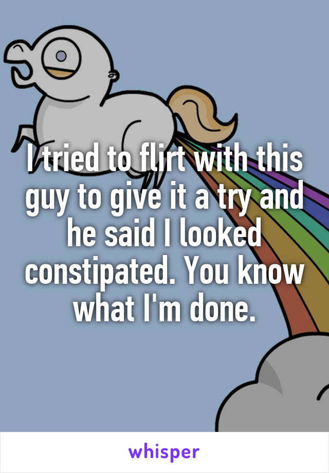 I tried to flirt with this guy to give it a try and he said I looked constipated. You know what I'm done.