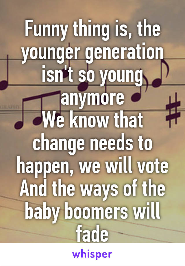 Funny thing is, the younger generation isn't so young anymore
We know that change needs to happen, we will vote
And the ways of the baby boomers will fade