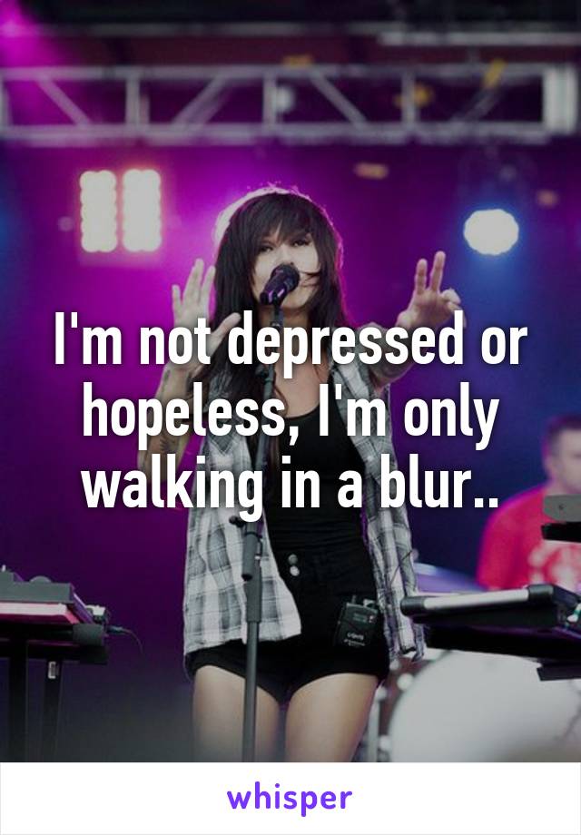 I'm not depressed or hopeless, I'm only walking in a blur..
