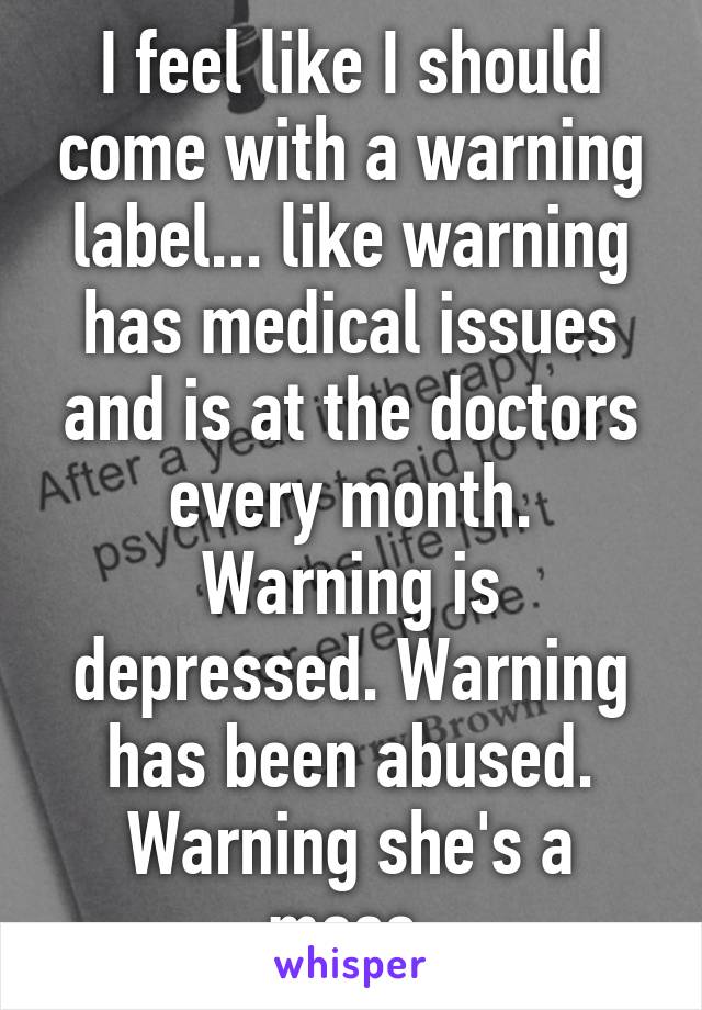 I feel like I should come with a warning label... like warning has medical issues and is at the doctors every month. Warning is depressed. Warning has been abused. Warning she's a mess.