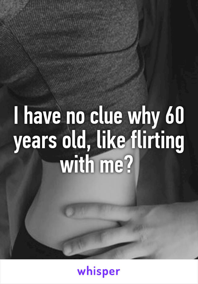 I have no clue why 60 years old, like flirting with me? 