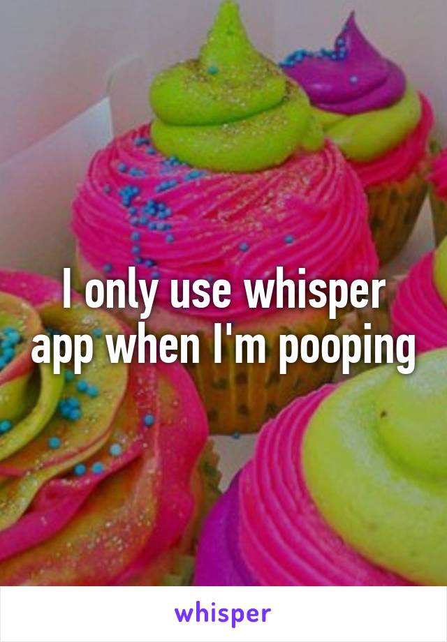 I only use whisper app when I'm pooping