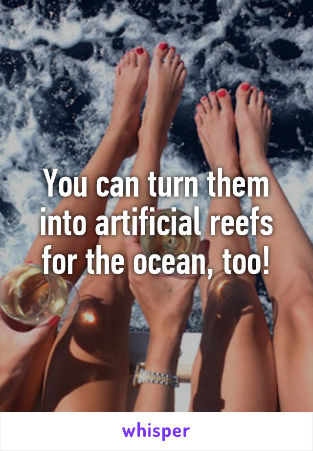 You can turn them into artificial reefs for the ocean, too!