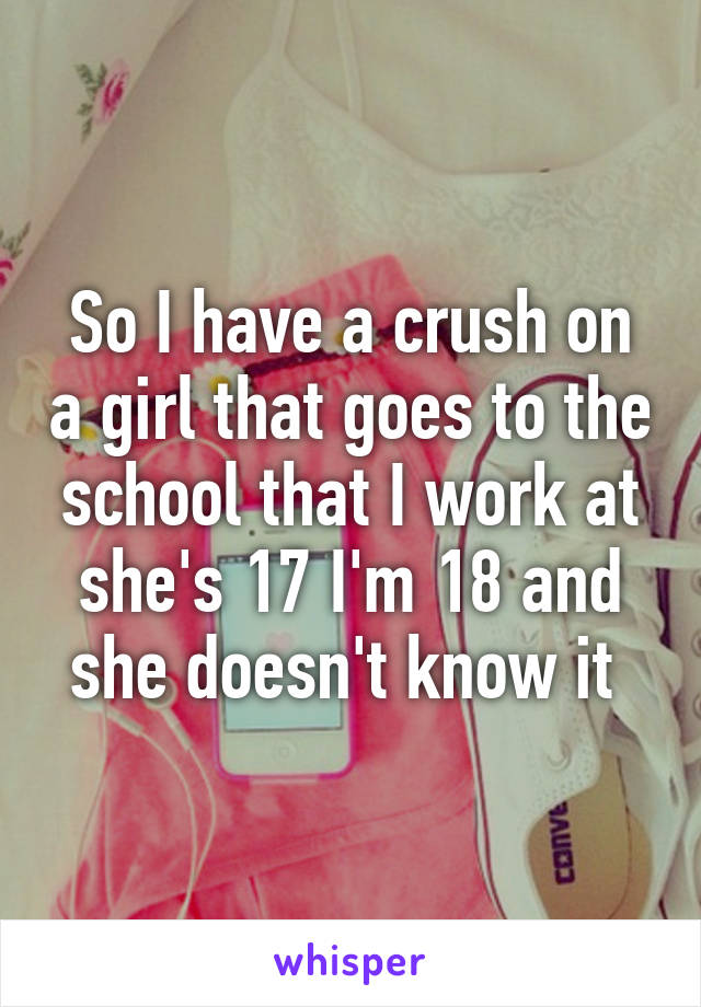 So I have a crush on a girl that goes to the school that I work at she's 17 I'm 18 and she doesn't know it 
