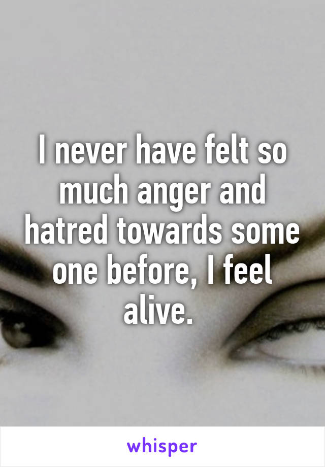 I never have felt so much anger and hatred towards some one before, I feel alive. 