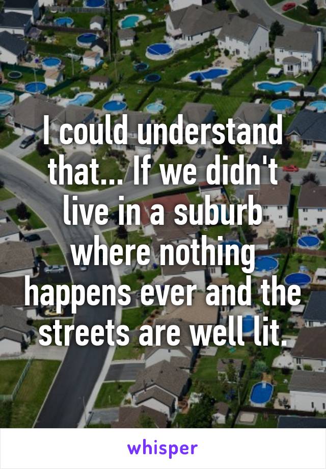 I could understand that... If we didn't live in a suburb where nothing happens ever and the streets are well lit.