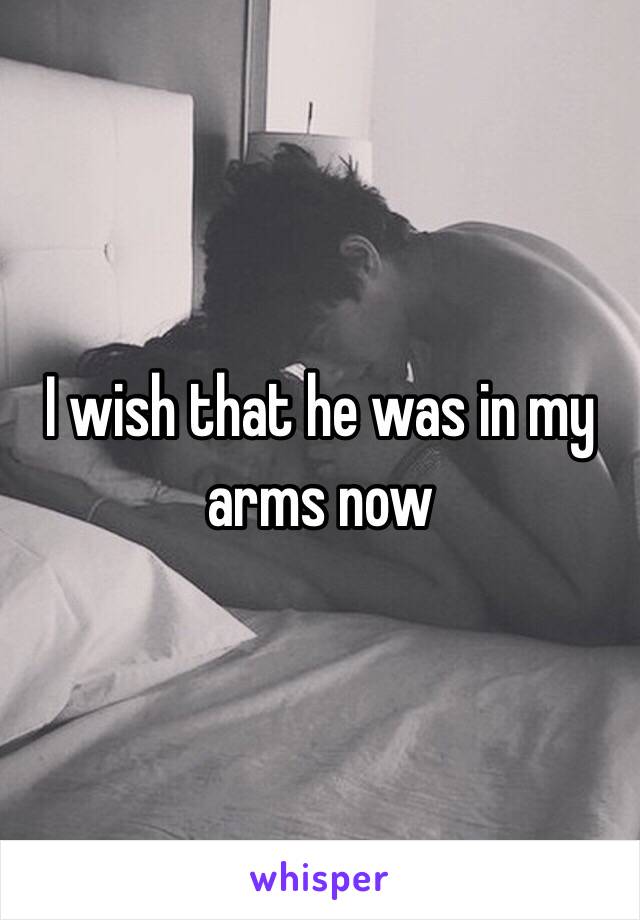 I wish that he was in my arms now 