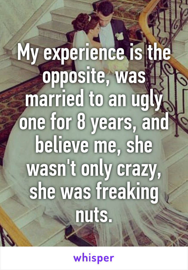 My experience is the opposite, was married to an ugly one for 8 years, and believe me, she wasn't only crazy, she was freaking nuts.