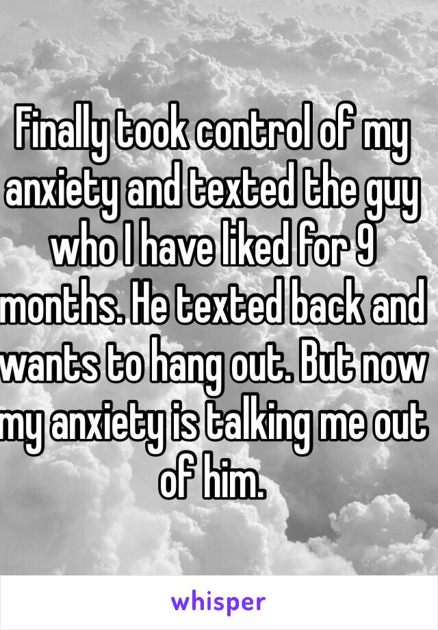 Finally took control of my anxiety and texted the guy who I have liked for 9 months. He texted back and wants to hang out. But now my anxiety is talking me out of him.