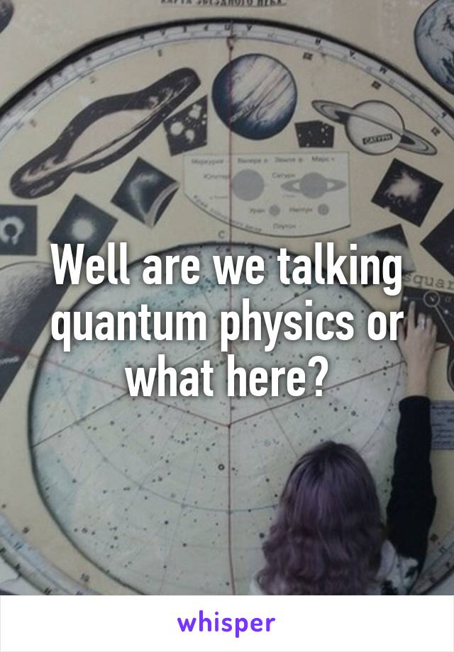 Well are we talking quantum physics or what here?