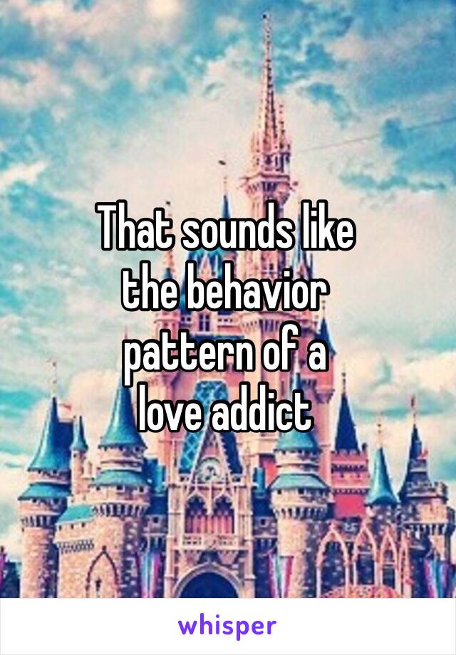 That sounds like 
the behavior 
pattern of a
love addict 