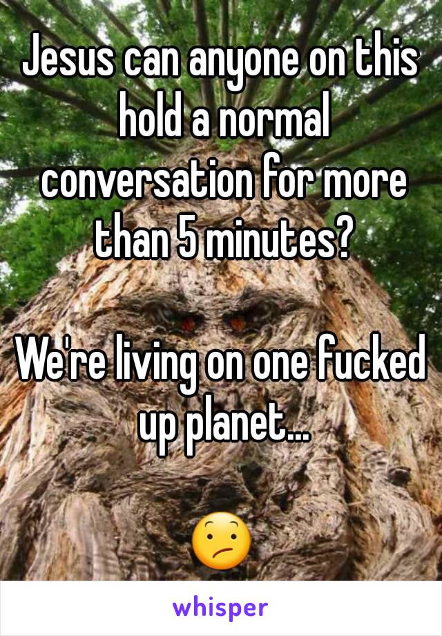 Jesus can anyone on this hold a normal conversation for more than 5 minutes?

We're living on one fucked up planet...

😕