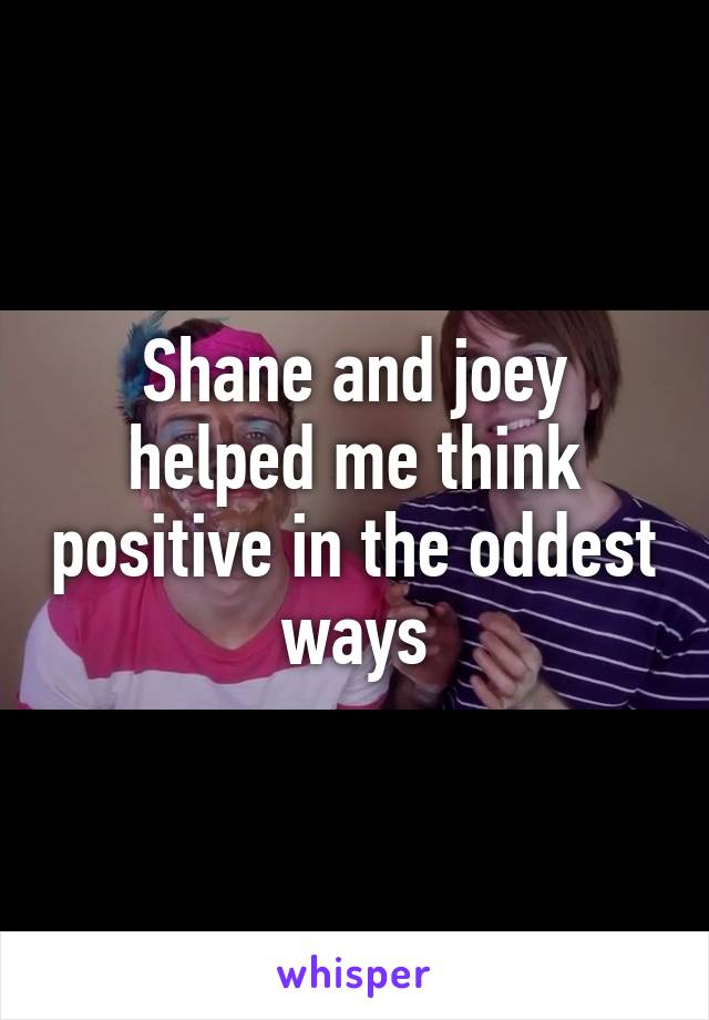 Shane and joey helped me think positive in the oddest ways