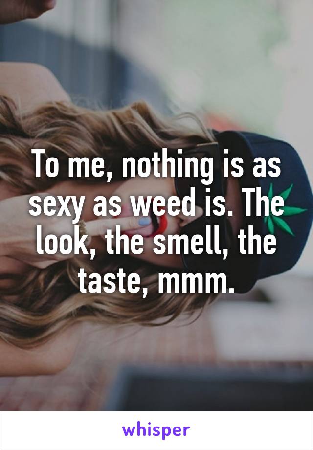 To me, nothing is as sexy as weed is. The look, the smell, the taste, mmm.