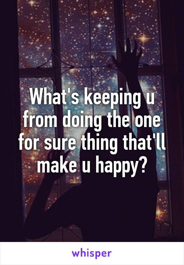 What's keeping u from doing the one for sure thing that'll make u happy?