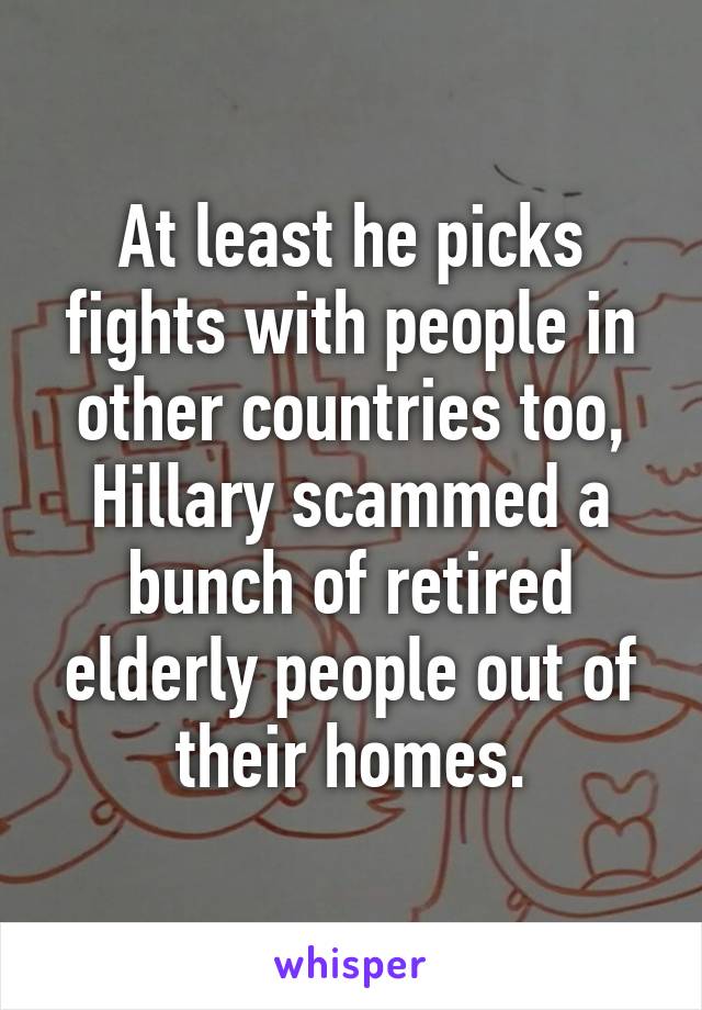 At least he picks fights with people in other countries too, Hillary scammed a bunch of retired elderly people out of their homes.