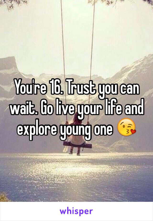 You're 16. Trust you can wait. Go live your life and explore young one 😘