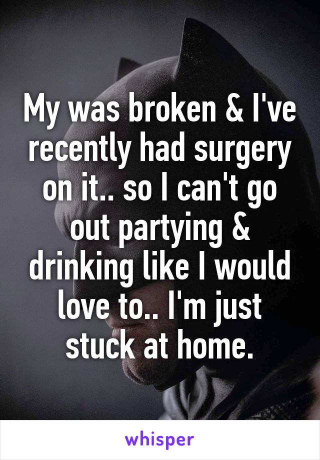 My was broken & I've recently had surgery on it.. so I can't go out partying & drinking like I would love to.. I'm just stuck at home.