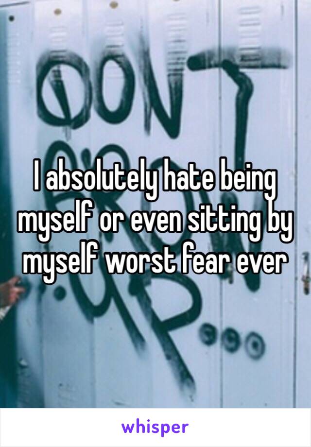 I absolutely hate being myself or even sitting by myself worst fear ever 