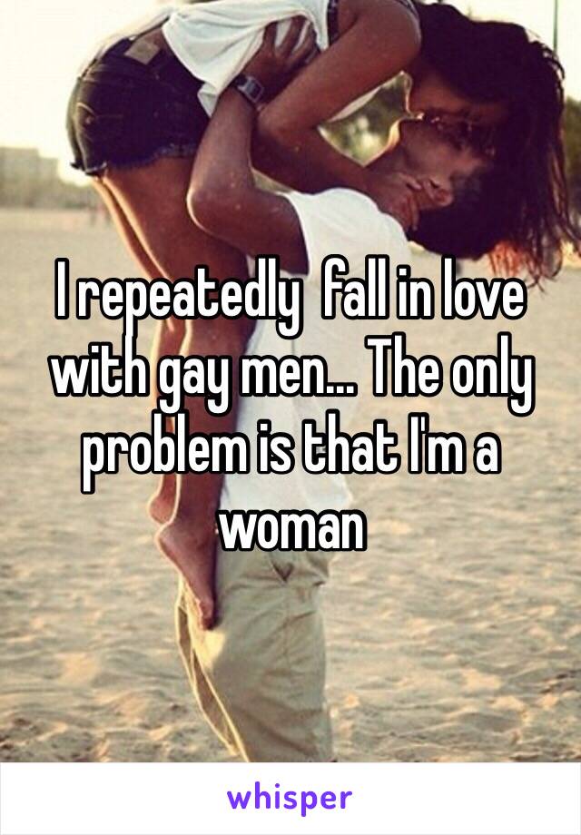 I repeatedly  fall in love with gay men... The only problem is that I'm a woman