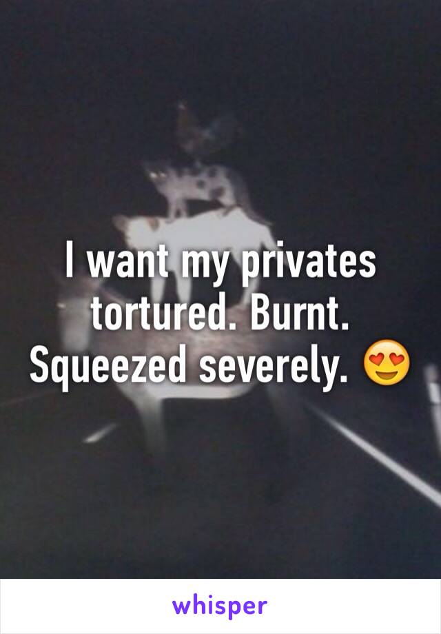 I want my privates tortured. Burnt. Squeezed severely. 😍