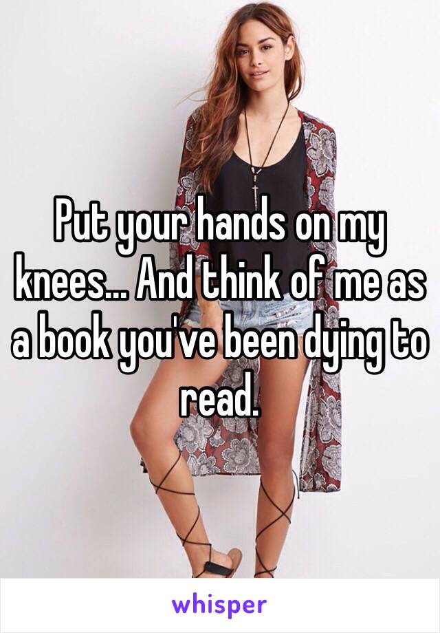 Put your hands on my knees... And think of me as a book you've been dying to read.