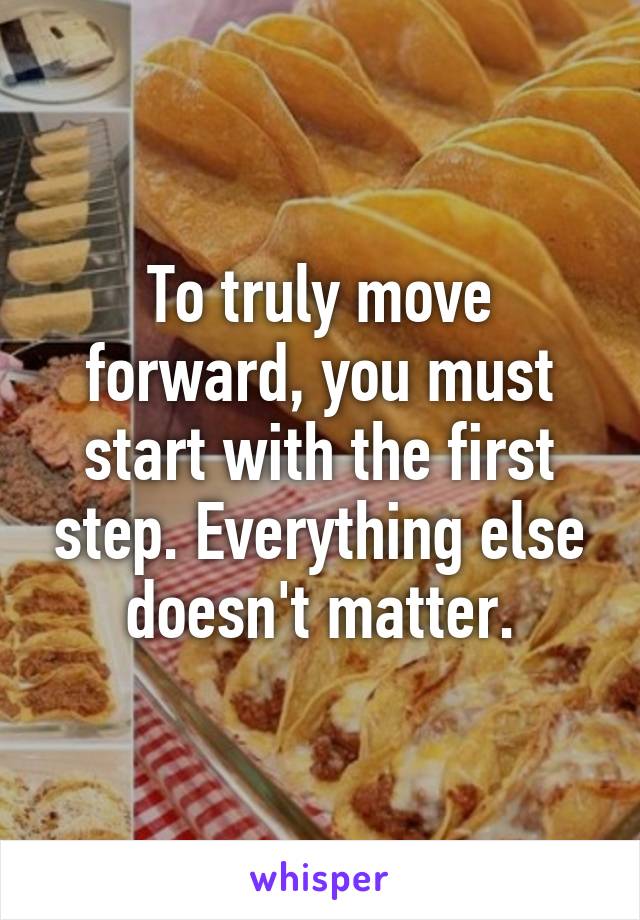 To truly move forward, you must start with the first step. Everything else doesn't matter.