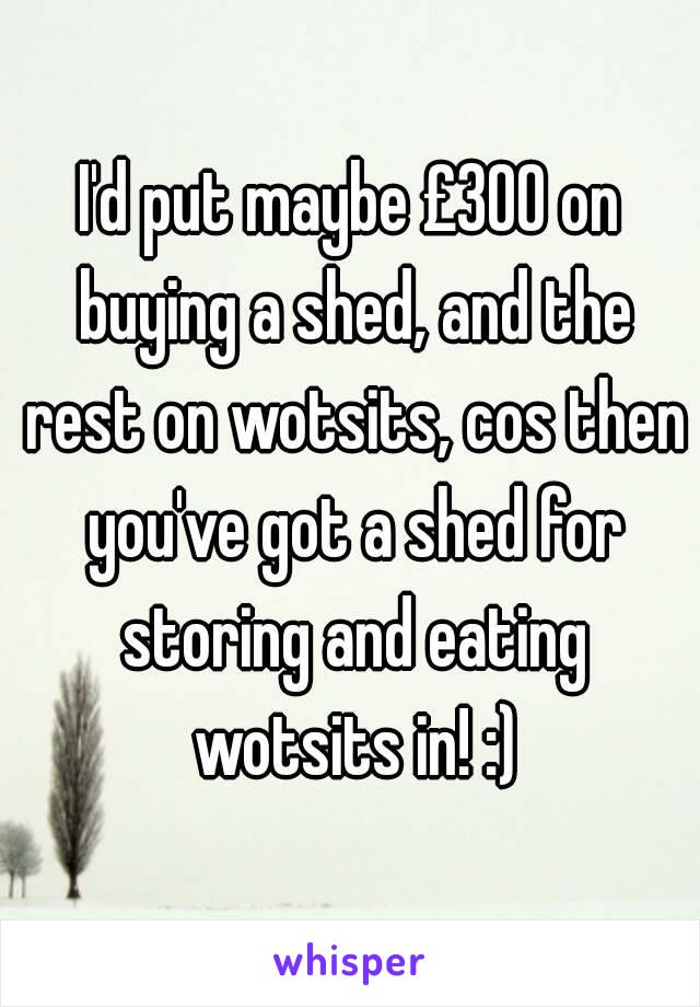 I'd put maybe £300 on buying a shed, and the rest on wotsits, cos then you've got a shed for storing and eating wotsits in! :)