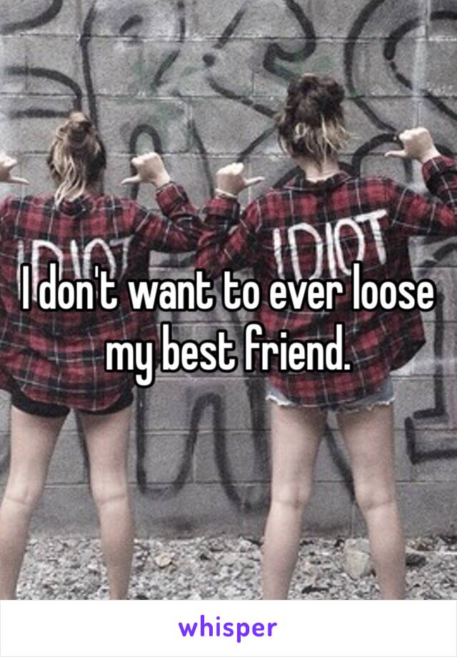 I don't want to ever loose my best friend.
