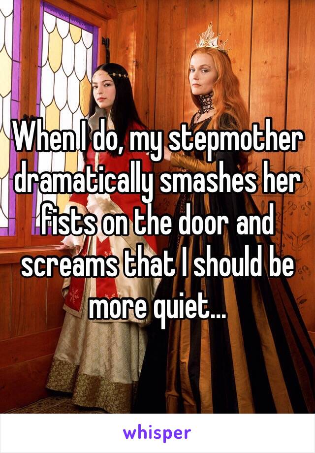 When I do, my stepmother dramatically smashes her fists on the door and screams that I should be more quiet...