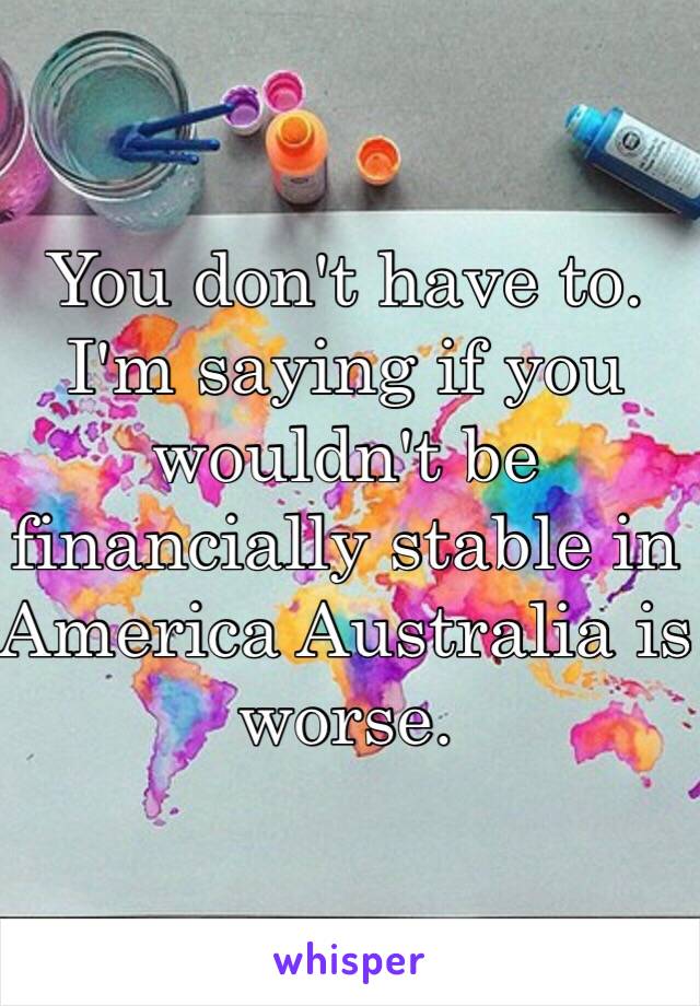 You don't have to. I'm saying if you wouldn't be financially stable in America Australia is worse.