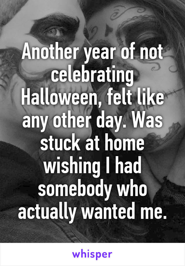 Another year of not celebrating Halloween, felt like any other day. Was stuck at home wishing I had somebody who actually wanted me.