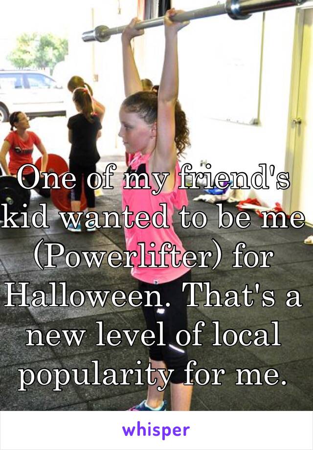 One of my friend's  kid wanted to be me (Powerlifter) for Halloween. That's a new level of local popularity for me. 