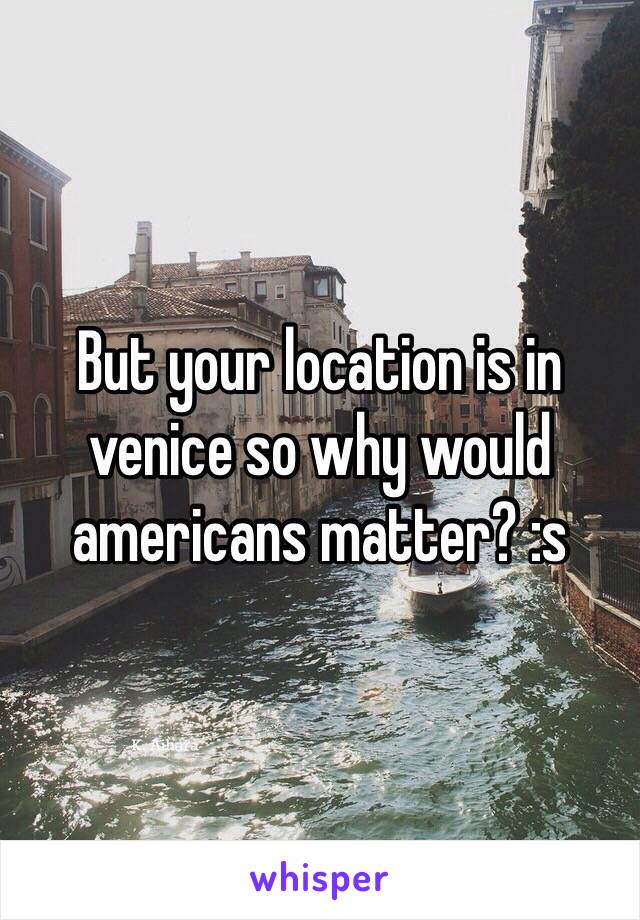 But your location is in venice so why would americans matter? :s