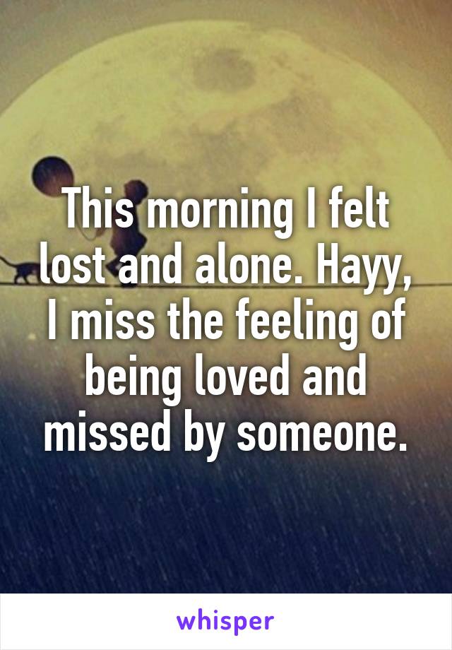 This morning I felt lost and alone. Hayy, I miss the feeling of being loved and missed by someone.